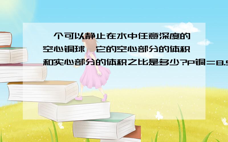 一个可以静止在水中任意深度的空心铜球,它的空心部分的体积和实心部分的体积之比是多少?P铜＝8.9g/立方厘米