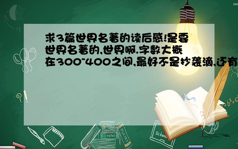 求3篇世界名著的读后感!是要世界名著的,世界啊.字数大概在300~400之间,最好不是抄袭滴,还有就是要 不要写的太好的,好的话,再+分的.