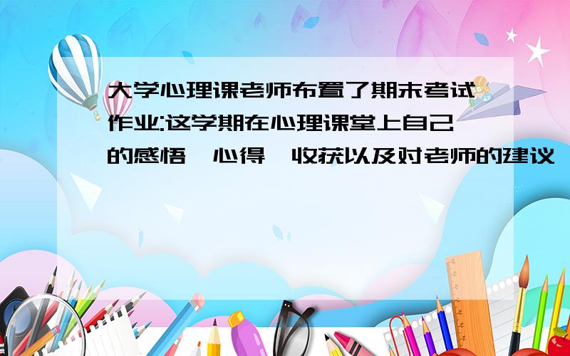 大学心理课老师布置了期末考试作业:这学期在心理课堂上自己的感悟,心得,收获以及对老师的建议,大哥大姐们速度帮帮小弟啊,星期二要交了.注意是大学心理课,心得体会以及感悟,还有对老