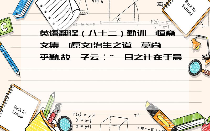 英语翻译（八十二）勤训《恒斋文集》[原文]治生之道,莫尚乎勤.故邵子云：“一日之计在于晨,一岁之计在于春,一生之计在于勤.”言虽近,而旨则远矣!大禹之圣,且惜寸阴；陶侃之贤,且惜分