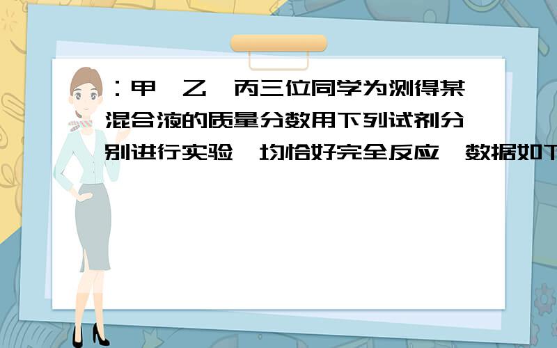 ：甲、乙、丙三位同学为测得某混合液的质量分数用下列试剂分别进行实验,均恰好完全反应,数据如下：固体试剂质量 液体试剂质量 反应后所得溶液质量甲 CaO a1g 10%盐酸 b1g C1g乙 Ca(OH)2 a2g 10%