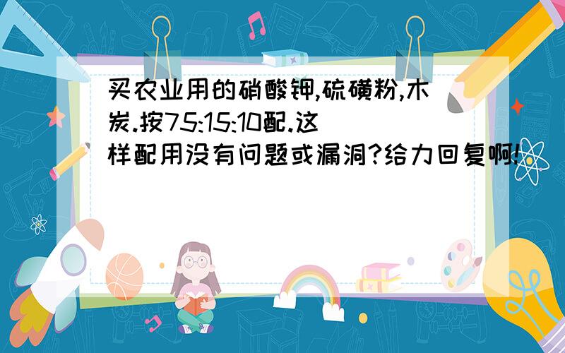 买农业用的硝酸钾,硫磺粉,木炭.按75:15:10配.这样配用没有问题或漏洞?给力回复啊!