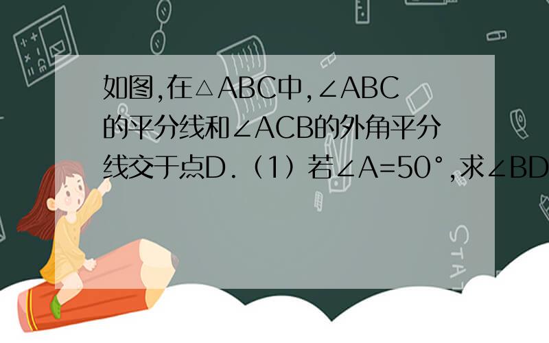 如图,在△ABC中,∠ABC的平分线和∠ACB的外角平分线交于点D.（1）若∠A=50°,求∠BDC的度数 （2）如图,在△ABC中,∠ABC的平分线和∠ACB的外角平分线交于点D.（1）若∠A=50°,求∠BDC的度数（2）若∠A