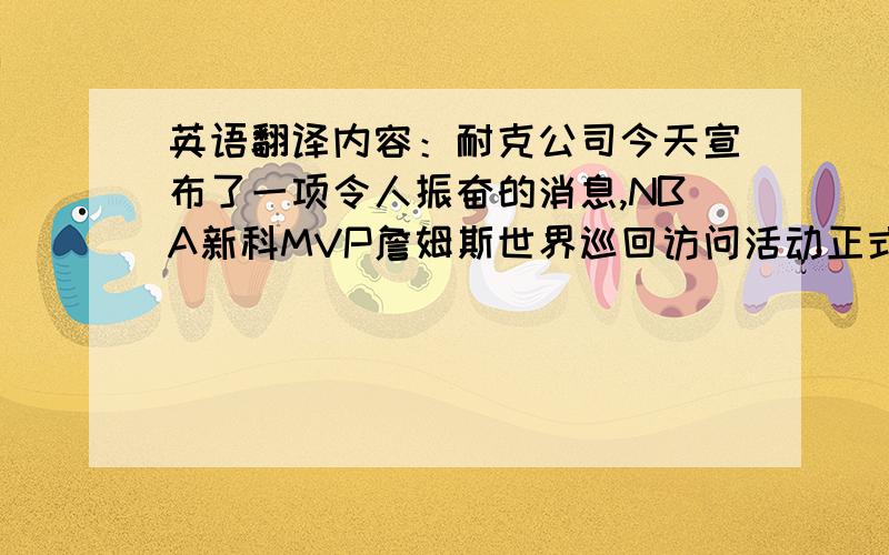 英语翻译内容：耐克公司今天宣布了一项令人振奋的消息,NBA新科MVP詹姆斯世界巡回访问活动正式启动.詹姆斯将在超过两个月的时间内跨越三大洲,巡游重点主要针对青少年,社区服务,基层篮