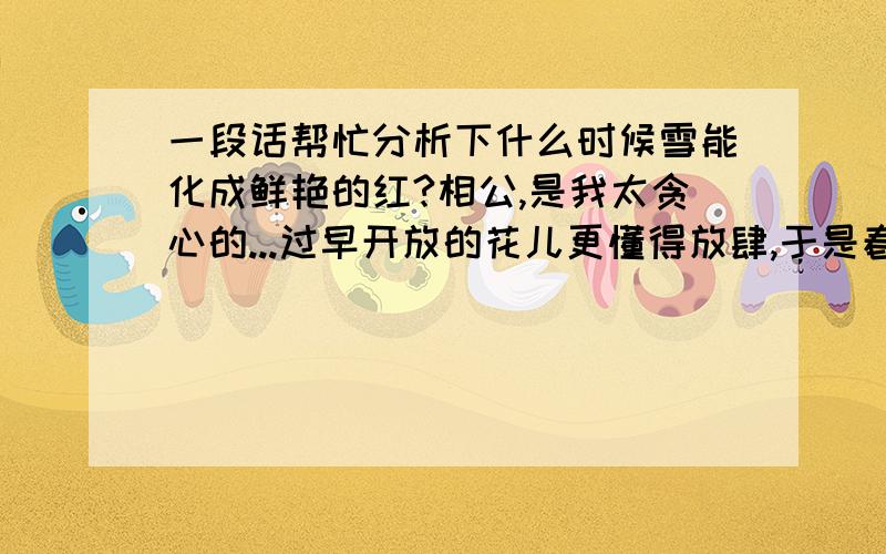 一段话帮忙分析下什么时候雪能化成鲜艳的红?相公,是我太贪心的...过早开放的花儿更懂得放肆,于是春天的灵魂才会扭曲.想起小X的下一站是哪里?下一站是哪里呢?白雪开始融化,只因那一抹