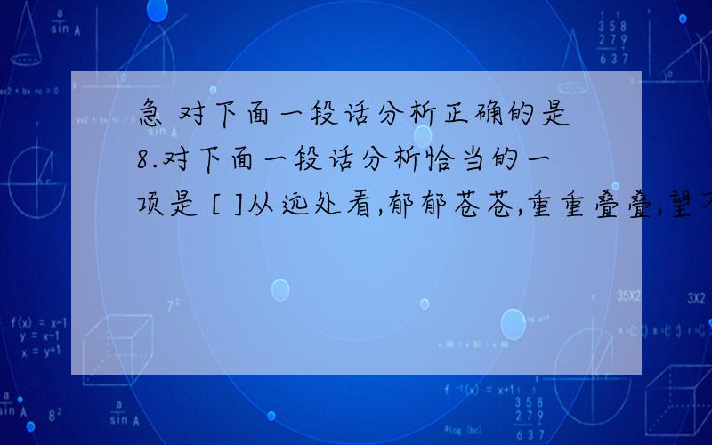 急 对下面一段话分析正确的是8.对下面一段话分析恰当的一项是 [ ]从远处看,郁郁苍苍,重重叠叠,望不到头,到近处看,有的修直挺拔,好似当年山头的岗哨；有的密密麻麻,好似埋伏在深坳里的