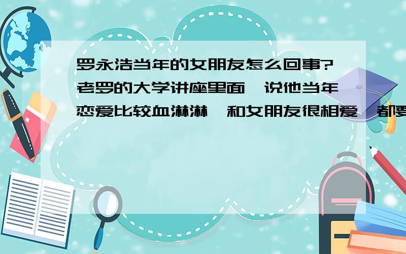 罗永浩当年的女朋友怎么回事?老罗的大学讲座里面,说他当年恋爱比较血淋淋,和女朋友很相爱,都要结婚了但是无意中得知.后半部分没有讲了,怎么回事呢?不要骂我啊,八卦一点