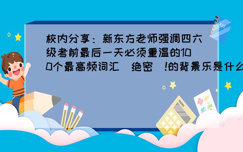 校内分享：新东方老师强调四六级考前最后一天必须重温的100个最高频词汇（绝密）!的背景乐是什么,挺好听的但是被找到~