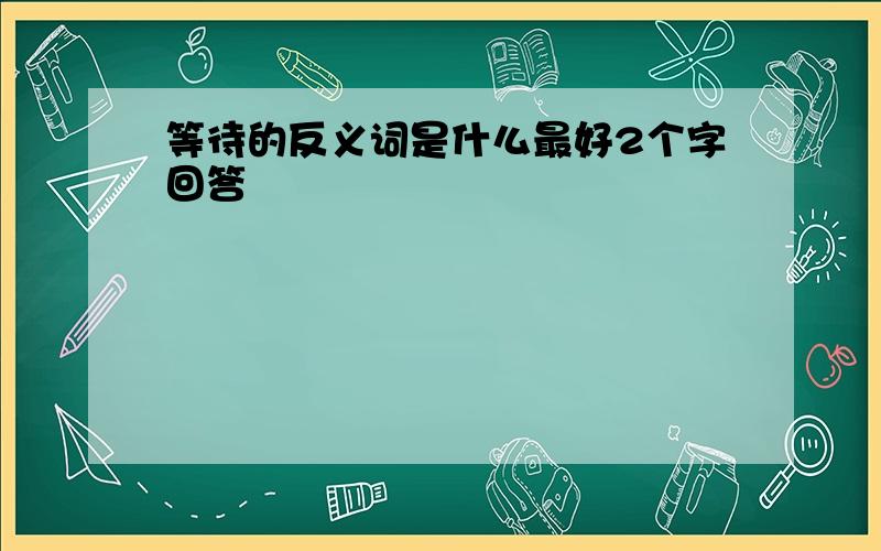 等待的反义词是什么最好2个字回答