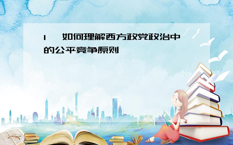 1、 如何理解西方政党政治中的公平竞争原则