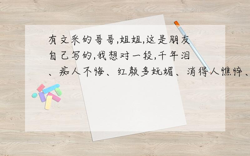 有文采的哥哥,姐姐,这是朋友自己写的,我想对一段,千年泪、痴人不悔、红颜多妩媚、消得人憔悴、为谁留下了谁的泪、红尘虽美、给不了宿求的安慰、泪水纷飞、换不来化蝶的伤悲、世俗恣