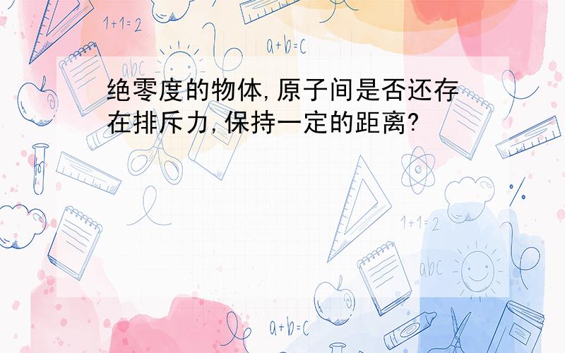 绝零度的物体,原子间是否还存在排斥力,保持一定的距离?