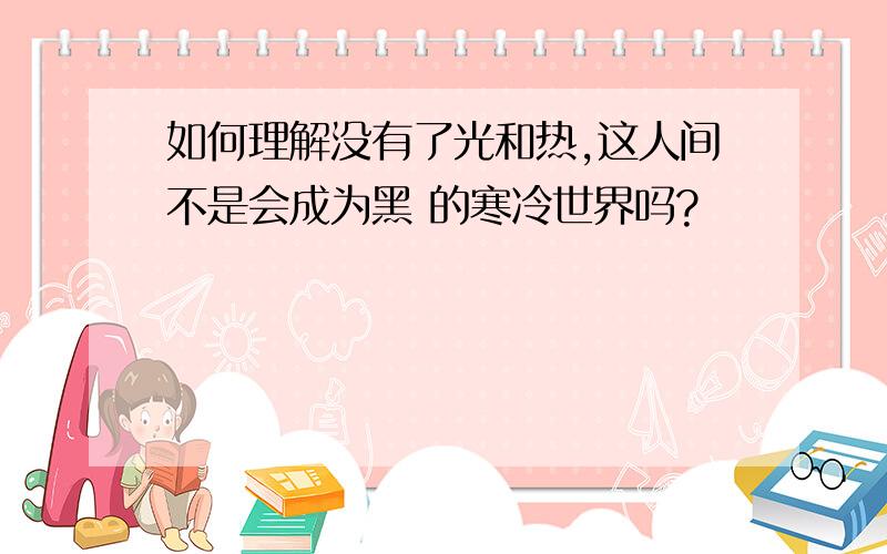 如何理解没有了光和热,这人间不是会成为黑 的寒冷世界吗?