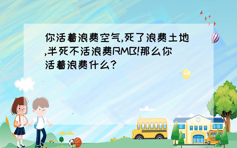 你活着浪费空气,死了浪费土地,半死不活浪费RMB!那么你活着浪费什么?