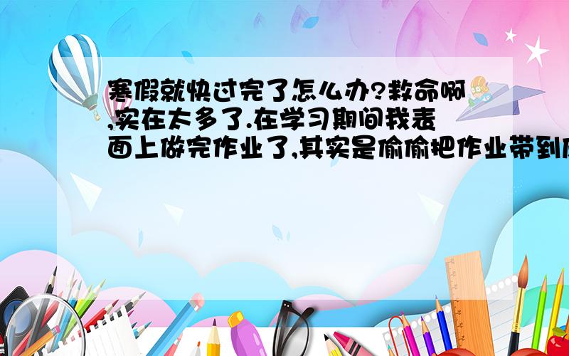 寒假就快过完了怎么办?救命啊,实在太多了.在学习期间我表面上做完作业了,其实是偷偷把作业带到床上去打手电筒打到1点多.爸爸妈妈先是带我出国用了4天,后是又要去老家拜年,而且我还要