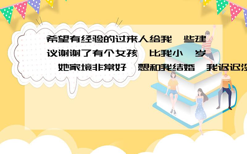 希望有经验的过来人给我一些建议谢谢了有个女孩,比我小一岁,她家境非常好,想和我结婚,我迟迟没有表态,说实话,我对她的感觉没那么强烈,即使她很有钱……而我喜欢的女孩是个服务生,比