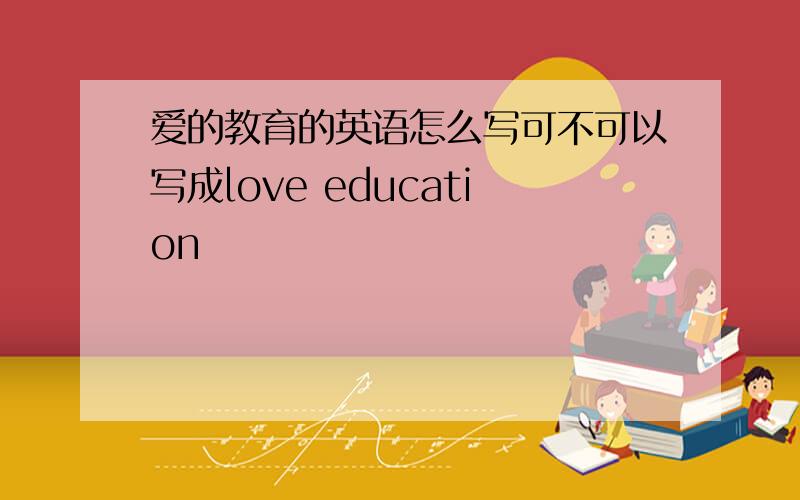 爱的教育的英语怎么写可不可以写成love education