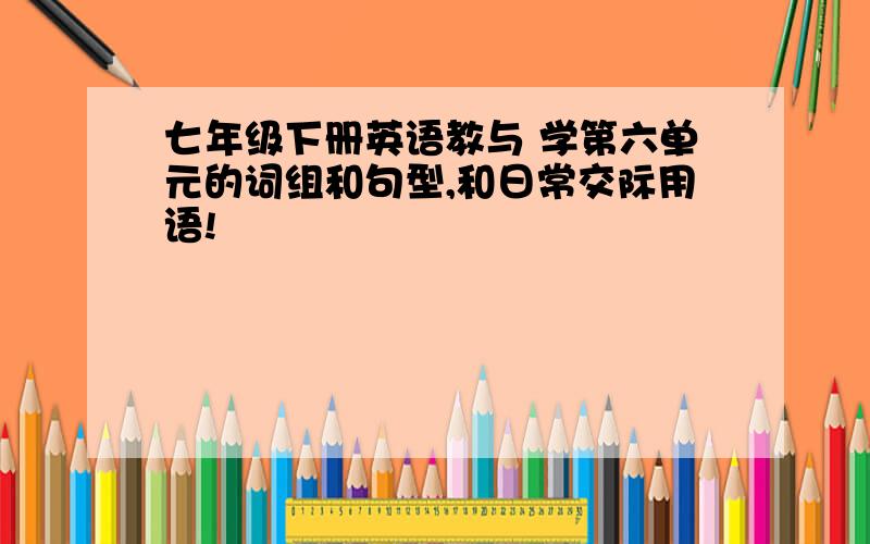 七年级下册英语教与 学第六单元的词组和句型,和日常交际用语!