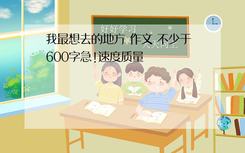 我最想去的地方 作文 不少于600字急!速度质量