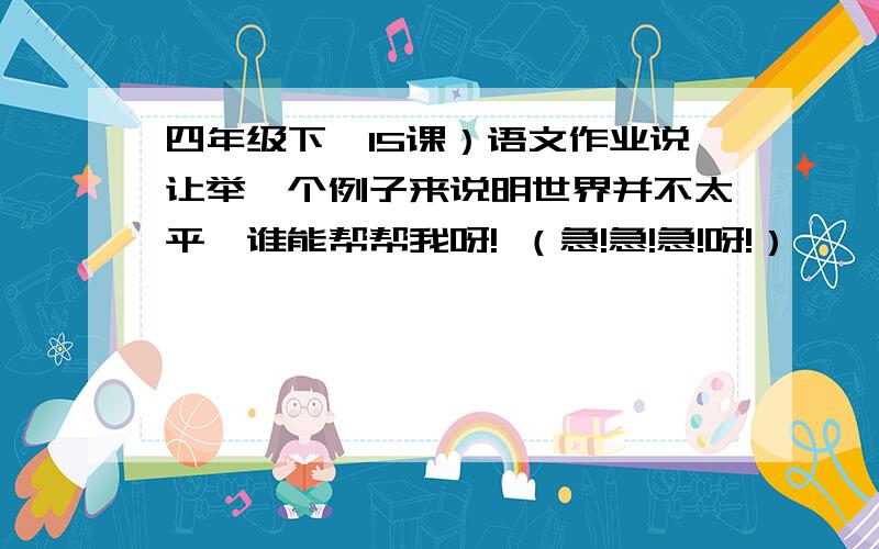 四年级下,15课）语文作业说让举一个例子来说明世界并不太平,谁能帮帮我呀! （急!急!急!呀!）