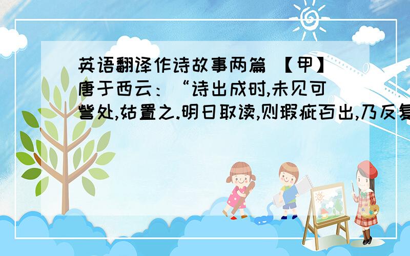 英语翻译作诗故事两篇 【甲】唐于西云：“诗出成时,未见可訾处,姑置之.明日取读,则瑕疵百出,乃反复改正之.隔数日取阅,疵累又出,又改正之.如此数四,方敢示人.”此数言,可谓知其难而深造