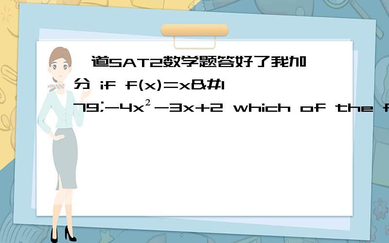 一道SAT2数学题答好了我加分 if f(x)=x³-4x²-3x+2 which of the following are true?1.the function f is increasing for x≥32.the equation f(x)=o has two nonreal solutions3.f(x)≥-16 for all x≥0答案是1和3,为什么2不对?1,3