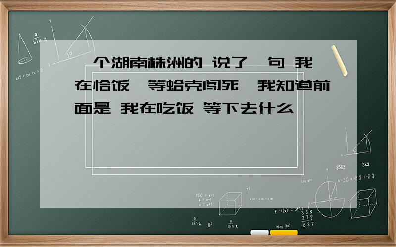 一个湖南株洲的 说了一句 我在恰饭,等蛤克闯死,我知道前面是 我在吃饭 等下去什么