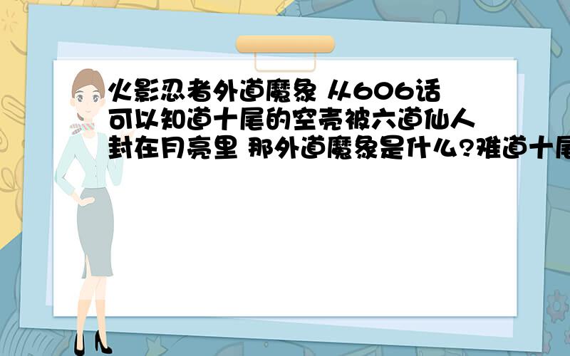 火影忍者外道魔象 从606话可以知道十尾的空壳被六道仙人封在月亮里 那外道魔象是什么?难道十尾的空壳以被释放出来了?被谁放出来了?第几话?求全部回答了