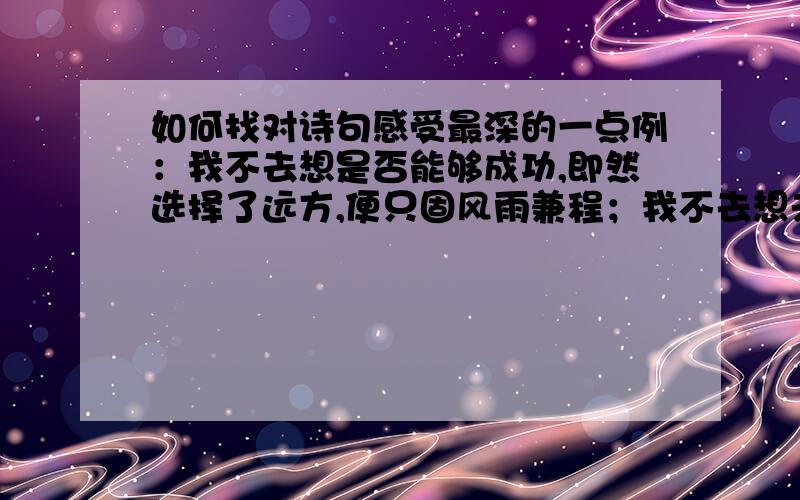 如何找对诗句感受最深的一点例：我不去想是否能够成功,即然选择了远方,便只固风雨兼程；我不去想未来是否平坦还是泥泞,只要热爱生爱生命,一切都在意料之中.「这要怎么找」（分是一