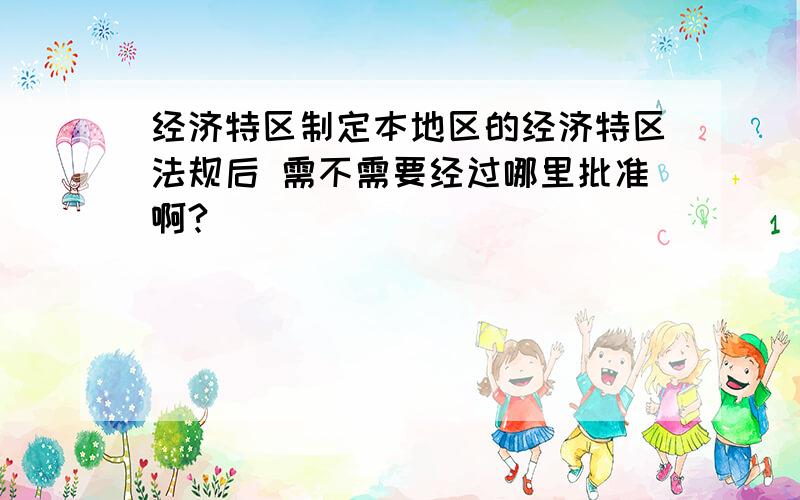 经济特区制定本地区的经济特区法规后 需不需要经过哪里批准啊?