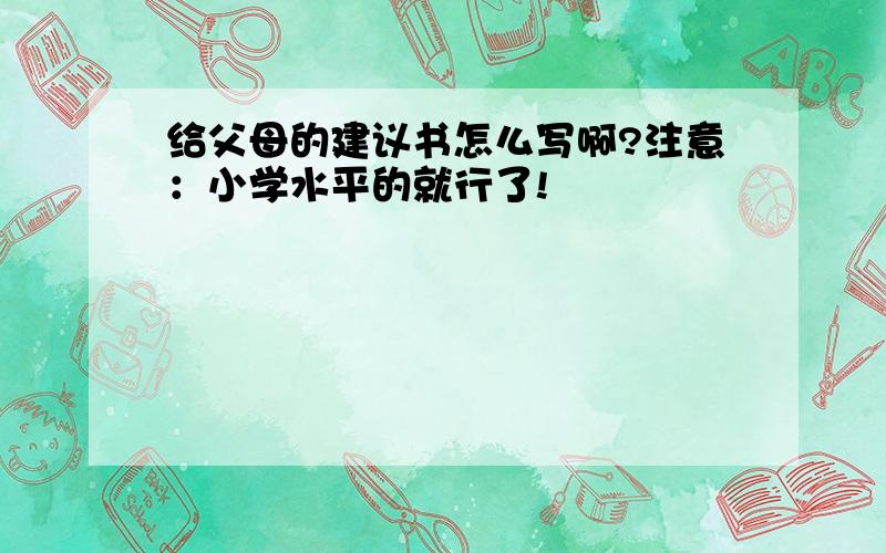 给父母的建议书怎么写啊?注意：小学水平的就行了!