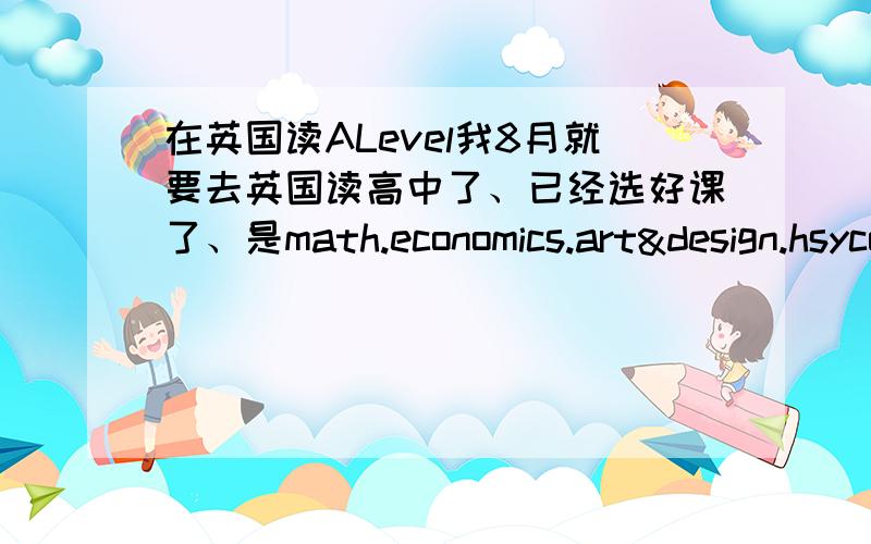 在英国读ALevel我8月就要去英国读高中了、已经选好课了、是math.economics.art&design.hsycology.说一下这些学科都学点什么、