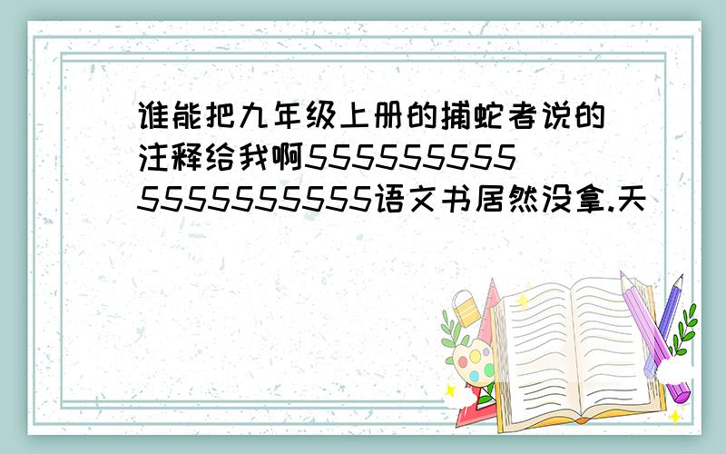 谁能把九年级上册的捕蛇者说的注释给我啊5555555555555555555语文书居然没拿.天```那么多了..谁能帮我啊.晕 ```是要那种1.什麽2.什麽3.什麽的