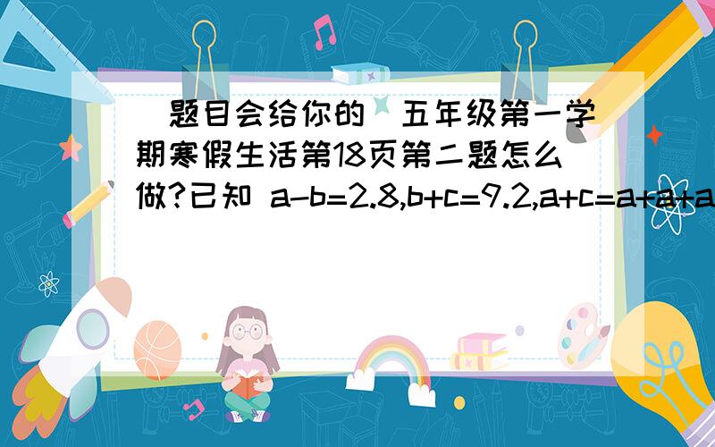 （题目会给你的）五年级第一学期寒假生活第18页第二题怎么做?已知 a-b=2.8,b+c=9.2,a+c=a+a+a那么a=( ) b=( ) c=( )