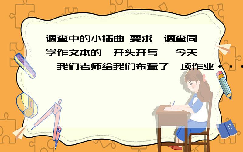 调查中的小插曲 要求∶调查同学作文本的,开头开写 〔今天,我们老师给我们布置了一项作业·······要求10分钟写的好的来 写得好加100分