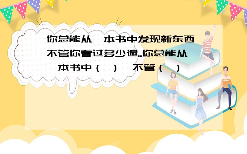 你总能从一本书中发现新东西,不管你看过多少遍..你总能从一本书中（ ）,不管（ ）