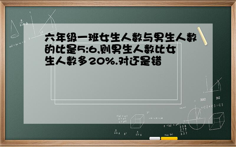 六年级一班女生人数与男生人数的比是5:6,则男生人数比女生人数多20%.对还是错