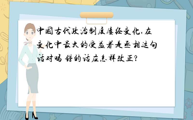 中国古代政治制度屡经变化,在变化中最大的受益者是丞相这句话对吗 错的话应怎样改正?