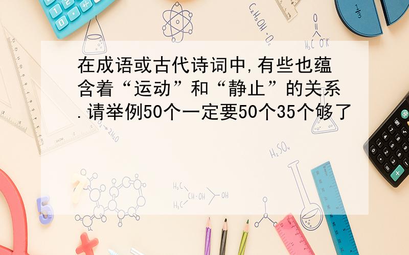 在成语或古代诗词中,有些也蕴含着“运动”和“静止”的关系.请举例50个一定要50个35个够了