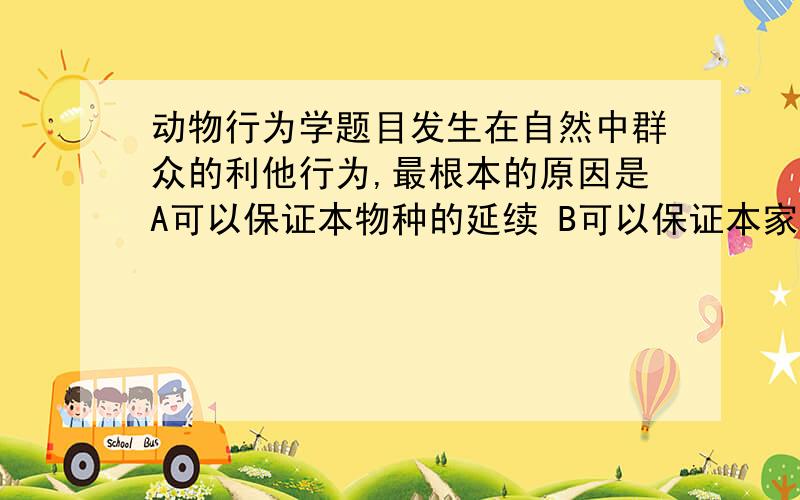 动物行为学题目发生在自然中群众的利他行为,最根本的原因是A可以保证本物种的延续 B可以保证本家族的延续 C可以保证亲戚中的基因传播 D是群体选择的机制另附一道大山雀在黎明时总是