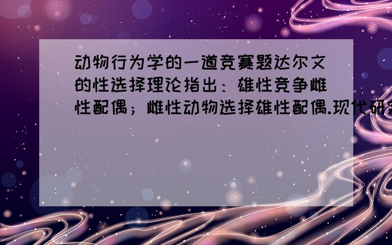 动物行为学的一道竞赛题达尔文的性选择理论指出：雄性竞争雌性配偶；雌性动物选择雄性配偶.现代研究表明何者选择配偶,何者竞争还取决于可交配状态.当两只雄鸟与四只雌鸟同笼时,我们