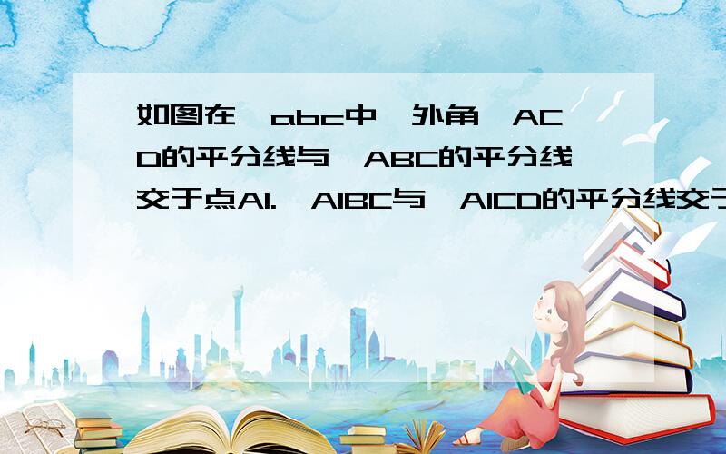 如图在△abc中,外角∠ACD的平分线与∠ABC的平分线交于点A1.∠A1BC与∠A1CD的平分线交于点A2,继续作∠A2BC与∠A2CD的平分线可得∠A3,如此下去可得∠A4,…,∠An.（1）∠A1与∠A有怎样的数量关系?（2