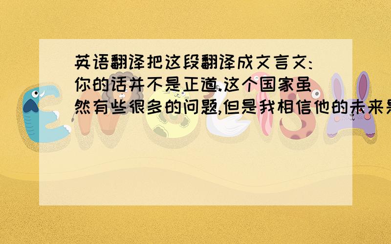 英语翻译把这段翻译成文言文:你的话并不是正道.这个国家虽然有些很多的问题,但是我相信他的未来是美好的,我们可以等着看.