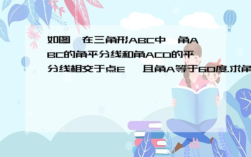 如图,在三角形ABC中,角ABC的角平分线和角ACD的平分线相交于点E ,且角A等于60度.求角E的度数?图那个人答的看不懂