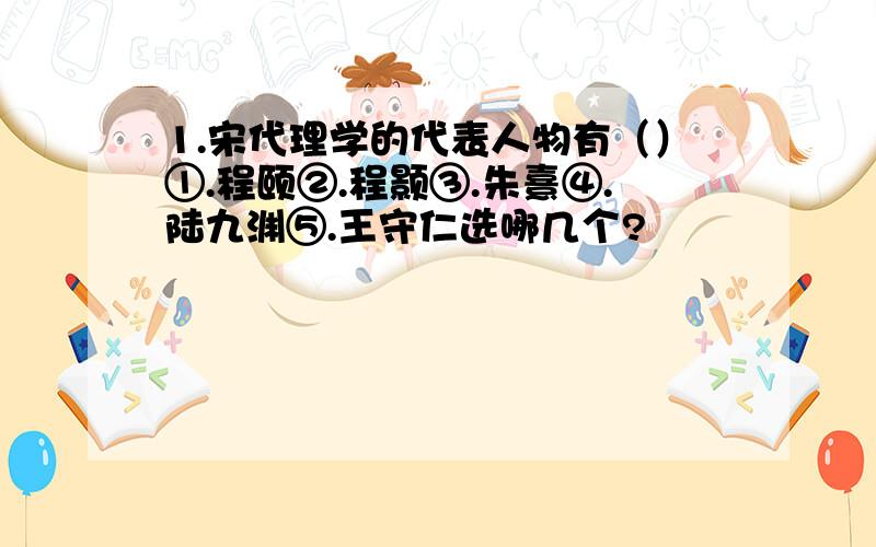 1.宋代理学的代表人物有（）①.程颐②.程颢③.朱熹④.陆九渊⑤.王守仁选哪几个?