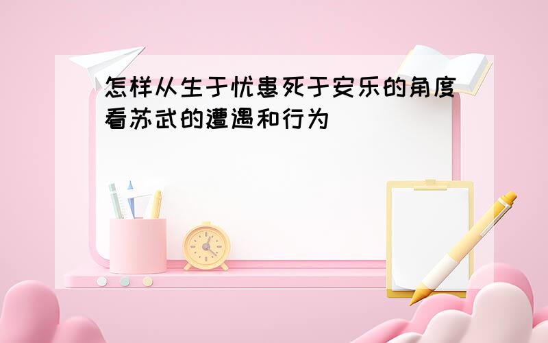 怎样从生于忧患死于安乐的角度看苏武的遭遇和行为