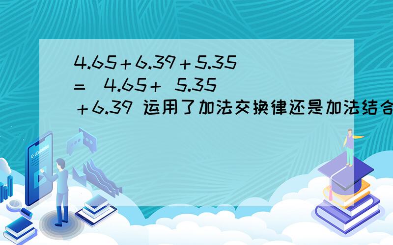 4.65＋6.39＋5.35=（4.65＋ 5.35） ＋6.39 运用了加法交换律还是加法结合律?有没有加法交换结合律的说法?大家都有不同意见我该信谁