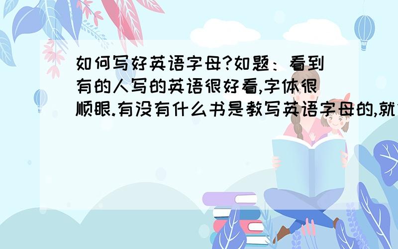 如何写好英语字母?如题：看到有的人写的英语很好看,字体很顺眼.有没有什么书是教写英语字母的,就像我们的汉子练习册?