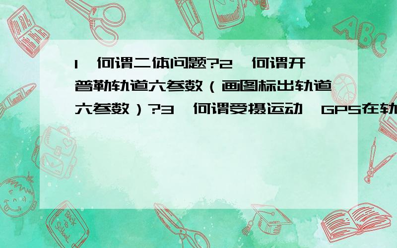 1、何谓二体问题?2、何谓开普勒轨道六参数（画图标出轨道六参数）?3、何谓受摄运动,GPS在轨卫星受到哪些摄动力的影响?4、写出利用GPS广播星历计算GPS卫星的地心地固坐标系坐标的详细步