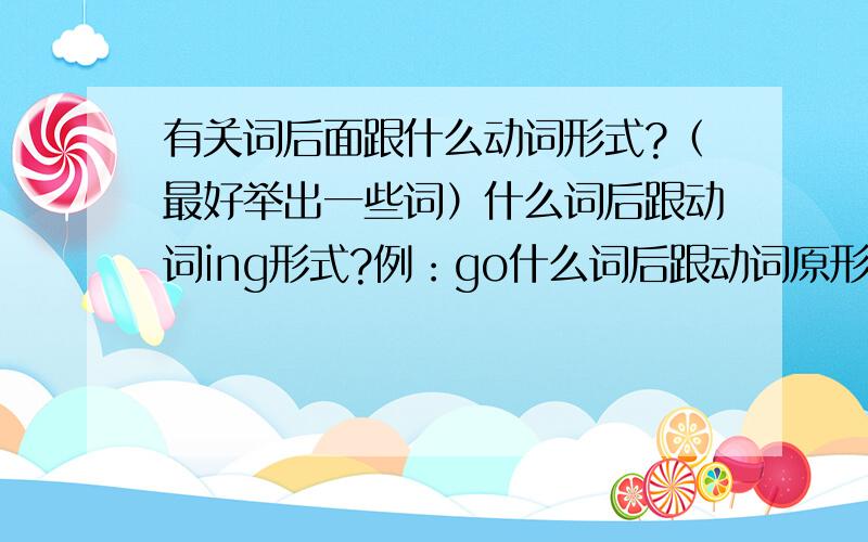 有关词后面跟什么动词形式?（最好举出一些词）什么词后跟动词ing形式?例：go什么词后跟动词原形?例：should什么词后跟to+动词原形?例：want例词最好多一些！